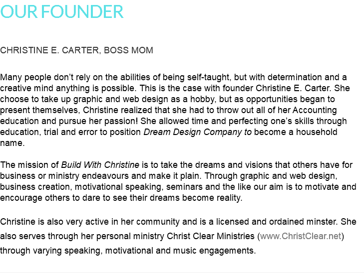 OUR FOUNDER CHRISTINE E. CARTER, BOSS MOM Many people don’t rely on the abilities of being self-taught, but with determination and a creative mind anything is possible. This is the case with founder Christine E. Carter. She choose to take up graphic and web design as a hobby, but as opportunities began to present themselves, Christine realized that she had to throw out all of her Accounting education and pursue her passion! She allowed time and perfecting one’s skills through education, trial and error to position Dream Design Company to become a household name. The mission of Build With Christine is to take the dreams and visions that others have for business or ministry endeavours and make it plain. Through graphic and web design, business creation, motivational speaking, seminars and the like our aim is to motivate and encourage others to dare to see their dreams become reality. Christine is also very active in her community and is a licensed and ordained minster. She also serves through her personal ministry Christ Clear Ministries (www.ChristClear.net) through varying speaking, motivational and music engagements.