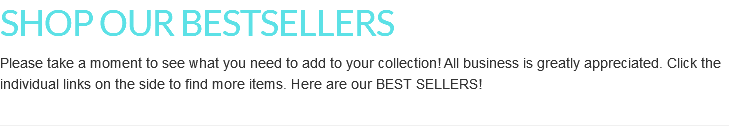 SHOP OUR BESTSELLERS Please take a moment to see what you need to add to your collection! All business is greatly appreciated. Click the individual links on the side to find more items. Here are our BEST SELLERS!